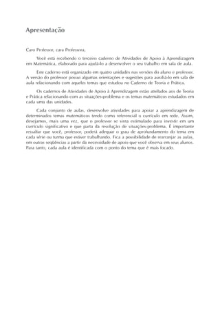 Apresentação
Caro Professor, cara Professora,
Você está recebendo o terceiro caderno de Atividades de Apoio à Aprendizagem
em Matemática, elaborado para ajudá-lo a desenvolver o seu trabalho em sala de aula.
Este caderno está organizado em quatro unidades nas versões do aluno e professor.
A versão do professor possui algumas orientações e sugestões para auxiliá-lo em sala de
aula relacionando com aqueles temas que estudou no Caderno de Teoria e Prática.
Os cadernos de Atividades de Apoio à Aprendizagem estão atrelados aos de Teoria
e Prática relacionando com as situações-problema e os temas matemáticos estudados em
cada uma das unidades.
Cada conjunto de aulas, desenvolve atividades para apoiar a aprendizagem de
determinados temas matemáticos tendo como referencial o currículo em rede. Assim,
desejamos, mais uma vez, que o professor se sinta estimulado para investir em um
currículo significativo e que parta da resolução de situações-problema. É importante
ressaltar que você, professor, poderá adequar o grau de aprofundamento do tema em
cada série ou turma que estiver trabalhando. Fica a possibilidade de rearranjar as aulas,
em outras seqüências a partir da necessidade de apoio que você observa em seus alunos.
Para tanto, cada aula é identificada com o ponto do tema que é mais focado.
 