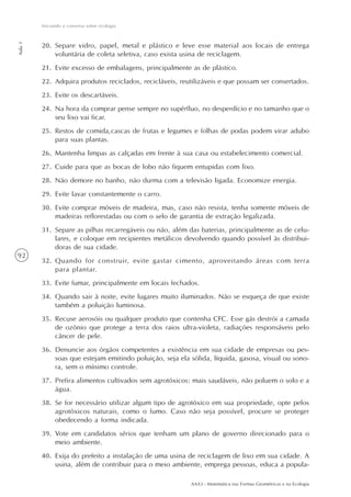 AAA3 - Matemática nas Formas Geométricas e na Ecologia
92
Iniciando a conversa sobre ecologia
Aula1
20. Separe vidro, papel, metal e plástico e leve esse material aos locais de entrega
voluntária de coleta seletiva, caso exista usina de reciclagem.
21. Evite excesso de embalagens, principalmente as de plástico.
22. Adquira produtos reciclados, recicláveis, reutilizáveis e que possam ser consertados.
23. Evite os descartáveis.
24. Na hora da comprar pense sempre no supérfluo, no desperdício e no tamanho que o
seu lixo vai ficar.
25. Restos de comida,cascas de frutas e legumes e folhas de podas podem virar adubo
para suas plantas.
26. Mantenha limpas as calçadas em frente à sua casa ou estabelecimento comercial.
27. Cuide para que as bocas de lobo não fiquem entupidas com lixo.
28. Não demore no banho, não durma com a televisão ligada. Economize energia.
29. Evite lavar constantemente o carro.
30. Evite comprar móveis de madeira, mas, caso não resista, tenha somente móveis de
madeiras reflorestadas ou com o selo de garantia de extração legalizada.
31. Separe as pilhas recarregáveis ou não, além das baterias, principalmente as de celu-
lares, e coloque em recipientes metálicos devolvendo quando possível às distribui-
doras de sua cidade.
32. Quando for construir, evite gastar cimento, aproveitando áreas com terra
para plantar.
33. Evite fumar, principalmente em locais fechados.
34. Quando sair à noite, evite lugares muito iluminados. Não se esqueça de que existe
também a poluição luminosa.
35. Recuse aerosóis ou qualquer produto que contenha CFC. Esse gás destrói a camada
de ozônio que protege a terra dos raios ultra-violeta, radiações responsáveis pelo
câncer de pele.
36. Denuncie aos órgãos competentes a existência em sua cidade de empresas ou pes-
soas que estejam emitindo poluição, seja ela sólida, líquida, gasosa, visual ou sono-
ra, sem o mínimo controle.
37. Prefira alimentos cultivados sem agrotóxicos: mais saudáveis, não poluem o solo e a
água.
38. Se for necessário utilizar algum tipo de agrotóxico em sua propriedade, opte pelos
agrotóxicos naturais, como o fumo. Caso não seja possível, procure se proteger
obedecendo a forma indicada.
39. Vote em candidatos sérios que tenham um plano de governo direcionado para o
meio ambiente.
40. Exija do prefeito a instalação de uma usina de reciclagem de lixo em sua cidade. A
usina, além de contribuir para o meio ambiente, emprega pessoas, educa a popula-
 
