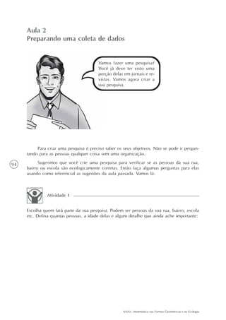 AAA3 - Matemática nas Formas Geométricas e na Ecologia
94
Aula 2
Preparando uma coleta de dados
Para criar uma pesquisa é preciso saber os seus objetivos. Não se pode ir pergun-
tando para as pessoas qualquer coisa sem uma organização.
Sugerimos que você crie uma pesquisa para verificar se as pessoas da sua rua,
bairro ou escola são ecologicamente corretas. Então faça algumas perguntas para elas
usando como referencial as sugestões da aula passada. Vamos lá:
Escolha quem fará parte da sua pesquisa. Podem ser pessoas da sua rua, bairro, escola
etc. Defina quantas pessoas, a idade delas e algum detalhe que ainda ache importante:
Atividade 1
Vamos fazer uma pesquisa?
Você já deve ter visto uma
porção delas em jornais e re-
vistas. Vamos agora criar a
sua pesquisa.
 