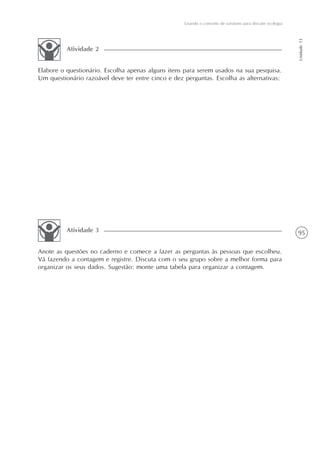 95
Usando o conceito de variáveis para discutir ecologia
Unidade11
Elabore o questionário. Escolha apenas alguns itens para serem usados na sua pesquisa.
Um questionário razoável deve ter entre cinco e dez perguntas. Escolha as alternativas:
Atividade 2
Anote as questões no caderno e comece a fazer as perguntas às pessoas que escolheu.
Vá fazendo a contagem e registre. Discuta com o seu grupo sobre a melhor forma para
organizar os seus dados. Sugestão: monte uma tabela para organizar a contagem.
Atividade 3
 