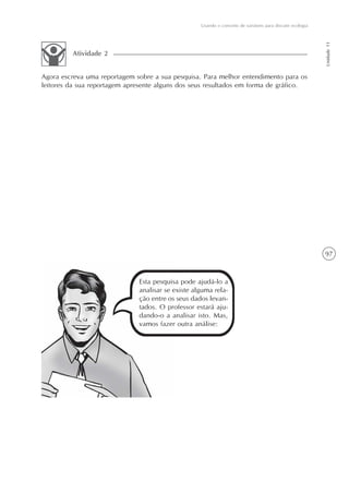 97
Usando o conceito de variáveis para discutir ecologia
Unidade11
Agora escreva uma reportagem sobre a sua pesquisa. Para melhor entendimento para os
leitores da sua reportagem apresente alguns dos seus resultados em forma de gráfico.
Atividade 2
Esta pesquisa pode ajudá-lo a
analisar se existe alguma rela-
ção entre os seus dados levan-
tados. O professor estará aju-
dando-o a analisar isto. Mas,
vamos fazer outra análise:
 