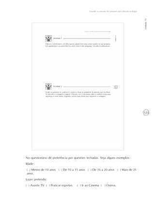 123
Usando o conceito de variáveis para discutir ecologia
Unidade11
No questionário dê preferência por questões fechadas. Veja alguns exemplos:
Idade:
( ) Menos de 10 anos ( ) De 10 a 15 anos ( ) De 16 a 20 anos ( ) Mais de 21
anos.
Lazer preferido:
( ) Assistir TV ( ) Praticar esportes ( ) Ir ao Cinema ( ) Outros.
 