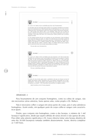 AAA3 - Matemática nas Formas Geométricas e na Ecologia
130
Tratamento de informação – metodologias
Aula4
ATIVIDADE 2
Para levantamento de um conjunto homogêneo, como na coleta de sangue, não
são necessárias várias amostras, basta apenas uma, como propôs o Dr. Maluco.
Não é necessário colher o sangue em várias partes do corpo, pois é uma substância
homogênea. Assim sendo, em qualquer parte do corpo colhe-se sangue com caracterís-
ticas iguais.
Porém, para conjunto não homogêneo, como o das laranjas, o número de 1 mil
laranjas é significativo, desde que sejam colhidas de várias árvores e não apenas de uma.
Para obter uma amostra significativa o Dr. Louco deveria tomar uma laranja aleatória de
uma das 30.000 laranjeiras tomadas também aleatoriamente. Assim, deveria completar
as 1 mil frutas.
 