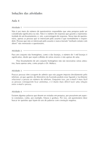 Soluções das atividades
Atividade 1
Não é por meio do número de questionários respondidos que uma pesquisa pode ser
considerada significativa ou não. Não é o número de respostas que garante a representa-
tividade de um levantamento, e, sim, a porcentagem de respostas. Nesse tipo de questio-
nário, apenas as pessoas que se interessam pelo assunto é que normalmente o respon-
dem. Pessoas que não se interessam pelo assunto e nunca tiveram “nenhum contato com
aliens” não reenviarão o questionário.
Aula 4
Atividade 2
Para um conjunto não homogêneo, como o das laranjas, o número de 1 mil laranjas é
significativo, desde que sejam colhidas de várias árvores e não apenas de uma.
Para levantamento de um conjunto homogêneo não são necessárias várias amos-
tras, basta apenas uma, como propôs o Dr. Maluco.
Atividade 3
Poucas pessoas têm coragem de admitir que não pagam imposto devidamente pelo
telefone, já que agentes do Ministério da Fazenda podem estar ligando e facilmente
relacionar a pessoa ao número do telefone. Enquanto isso, por e-mail é mais fácil
as pessoas conseguirem ficar anônimas, e é muito mais difícil fazer uma relação
entre e-mail e pessoa.
Atividade 4
Existem algumas palavras que devem ser evitadas em pesquisa, por possuírem um aspec-
to conotativo, como, por exemplo, frituras e gordura. Por isso, um questionário deve
buscar ter questões que fujam do uso de palavras com conotação negativa.
 