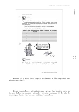 71
Semelhanças, revestimentos, preenchimentos
Unidade10
Entregue para os alunos palitos de picolé ou de fósforo. A atividade pode ser feita
também com canudos.
Discuta com os alunos a afirmação do rapaz e procure fazer a análise quanto ao
tamanho do lado, ou seja, vale a afirmação: a soma das medidas de dois dos lados de
um triângulo deve ser maior do que a medida do terceiro lado.
 