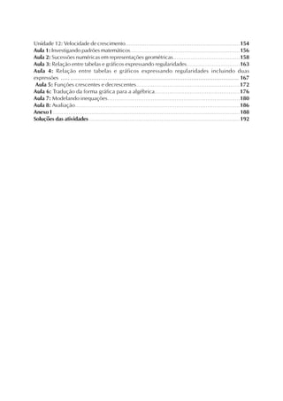 Unidade 12: Velocidade de crescimento..................................................................154
Aula 1: Investigando padrões matemáticos...............................................................156
Aula 2: Sucessões numéricas em representações geométricas......................................158
Aula 3: Relação entre tabelas e gráficos expressando regularidades..............................163
Aula 4: Relação entre tabelas e gráficos expressando regularidades incluindo duas
expressões ..... ................................................................................................ 167
Aula 5: Funções crescentes e decrescentes........................................................172
Aula 6: Tradução da forma gráfica para a algébrica..............................................176
Aula 7: Modelando inequações.........................................................................180
Aula 8: Avaliação...........................................................................................186
Anexo I ...........................................................................................................188
Soluções das atividades ......................................................................................192
 