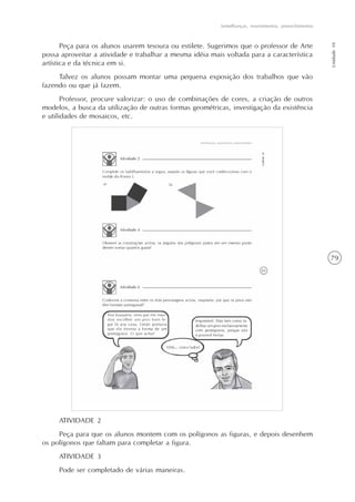 79
Semelhanças, revestimentos, preenchimentos
Unidade10
Peça para os alunos usarem tesoura ou estilete. Sugerimos que o professor de Arte
possa aproveitar a atividade e trabalhar a mesma idéia mais voltada para a característica
artística e da técnica em si.
Talvez os alunos possam montar uma pequena exposição dos trabalhos que vão
fazendo ou que já fazem.
Professor, procure valorizar: o uso de combinações de cores, a criação de outros
modelos, a busca da utilização de outras formas geométricas, investigação da existência
e utilidades de mosaicos, etc.
ATIVIDADE 2
Peça para que os alunos montem com os polígonos as figuras, e depois desenhem
os polígonos que faltam para completar a figura.
ATIVIDADE 3
Pode ser completado de várias maneiras.
 