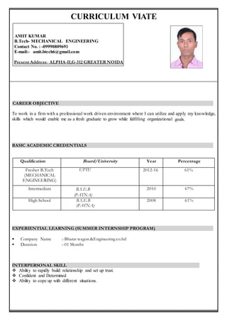 CURRICULUM VIATE
AMIT KUMAR
B.Tech- MECHANICAL ENGINEERING
Contact No. : -09990809691
E-mail:- amit.btech6@gmail.com
Present Address:- ALPHA-II,G-312 GREATER NOIDA
CAREER OBJECTIVE
To work in a firm with a professional work driven environment where I can utilize and apply my knowledge,
skills which would enable me as a fresh graduate to grow while fulfilling organizational goals.
BASIC ACADEMIC CREDENTIALS
EXPERIENTIAL LEARNING (SUMMER INTERNSHIP PROGRAM)
• Company Name :-Bharat wagon &Engineering co.ltd
• Duration :-01 Months
INTERPERSONAL SKILL
 Ability to rapidly build relationship and set up trust.
 Confident and Determined
 Ability to cope up with different situations.
Qualification Board/University Year Percentage
Fresher B.Tech
(MECHANICAL
ENGINEERING)
Engineering)
UPTU 2012-16 61%
Intermediate B.S.E.B
(PATNA)
2010 67%
High School B.S.E.B
(PATNA)
2008 61%
 