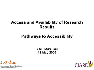 Access and Availability of Research Results Pathways to Accessibility CIAT KSW, Cali 18 May 2009 