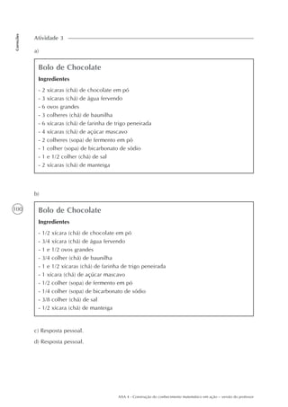 100
Correções
AAA 4 - Construção do conhecimento matemático em ação – versão do professor
a)
Atividade 3
Bolo de Chocolate
Ingredientes
- 2 xícaras (chá) de chocolate em pó
- 3 xícaras (chá) de água fervendo
- 6 ovos grandes
- 3 colheres (chá) de baunilha
- 6 xícaras (chá) de farinha de trigo peneirada
- 4 xícaras (chá) de açúcar mascavo
- 2 colheres (sopa) de fermento em pó
- 1 colher (sopa) de bicarbonato de sódio
- 1 e 1/2 colher (chá) de sal
- 2 xícaras (chá) de manteiga
b)
Bolo de Chocolate
Ingredientes
- 1/2 xícara (chá) de chocolate em pó
- 3/4 xícara (chá) de água fervendo
- 1 e 1/2 ovos grandes
- 3/4 colher (chá) de baunilha
- 1 e 1/2 xícaras (chá) de farinha de trigo peneirada
- 1 xícara (chá) de açúcar mascavo
- 1/2 colher (sopa) de fermento em pó
- 1/4 colher (sopa) de bicarbonato de sódio
- 3/8 colher (chá) de sal
- 1/2 xícara (chá) de manteiga
c) Resposta pessoal.
d) Resposta pessoal.
 