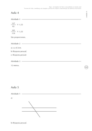 101
Unidade15
Água – da hipótese de Tales a um problema no mundo atual
Teorema de Tales, semelhança de triângulos, previsão de eclipses e determinação de distâncias inacessíveis
Aula 4
Atividade 1
a) x 8,5cm.
b) Resposta pessoal.
c) Resposta pessoal.
Atividade 2
127
82
1,55
185
118
1,55
São proporcionais.
12 metros.
Atividade 3
Aula 5
a)
Atividade 1
b) Resposta pessoal.
 