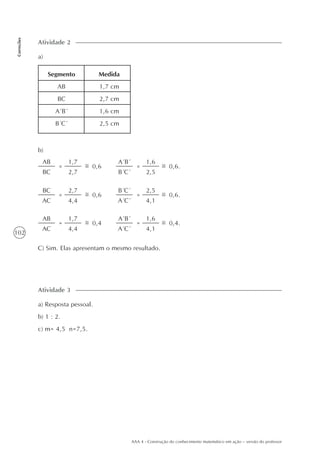 102
Correções
AAA 4 - Construção do conhecimento matemático em ação – versão do professor
a)
Atividade 2
Segmento
AB
BC
A´B´
B´C´
Medida
1,7 cm
2,7 cm
1,6 cm
2,5 cm
b)
AB
BC
0,6=
1,7
2,7
A´B´
B´C´
=
1,6
2,5
0,6.
BC
AC
0,6=
2,7
4,4
B´C´
A´C´
=
2,5
4,1
0,6.
AB
AC
0,4=
1,7
4,4
A´B´
A´C´
=
1,6
4,1
0,4.
C) Sim. Elas apresentam o mesmo resultado.
a) Resposta pessoal.
b) 1 : 2.
c) m= 4,5 n=7,5.
Atividade 3
 