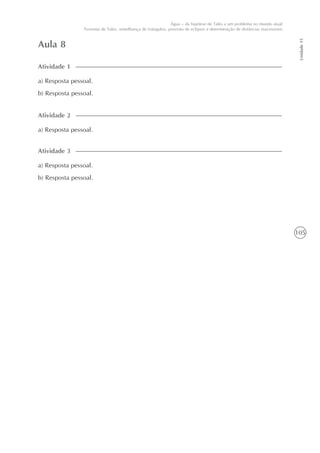 105
Unidade15
Água – da hipótese de Tales a um problema no mundo atual
Teorema de Tales, semelhança de triângulos, previsão de eclipses e determinação de distâncias inacessíveis
Aula 8
a) Resposta pessoal.
b) Resposta pessoal.
Atividade 1
a) Resposta pessoal.
Atividade 2
a) Resposta pessoal.
b) Resposta pessoal.
Atividade 3
 