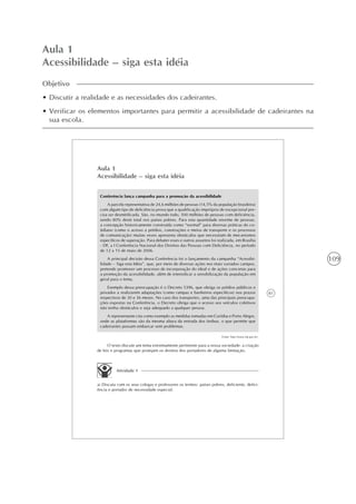 109
Aula 1
Acessibilidade – siga esta idéia
Objetivo
• Discutir a realidade e as necessidades dos cadeirantes.
• Verificar os elementos importantes para permitir a acessibilidade de cadeirantes na
sua escola.
81
Aula 1
Acessibilidade – siga esta idéia
Conferência lança campanha para a promoção da acessibilidade
A parcela representativa de 24,6 milhões de pessoas (14,5% da população brasileira)
com algum tipo de deficiência prova que a qualificação imprópria de excepcional pre-
cisa ser desmitificada. São, no mundo todo, 500 milhões de pessoas com deficiência,
sendo 80% deste total nos países pobres. Para esta quantidade enorme de pessoas,
a concepção historicamente construída como “normal” para diversas práticas do co-
tidiano (como o acesso a prédios, construções e meios de transporte e os processos
de comunicação) muitas vezes apresenta obstáculos que necessitam de mecanismos
específicos de superação. Para debater esses e outros assuntos foi realizada, em Brasília
- DF, a I Conferência Nacional dos Direitos das Pessoas com Deficiência, no período
de 12 a 15 de maio de 2006.
A principal decisão dessa Conferência foi o lançamento da campanha “Acessibi-
lidade – Siga esta Idéia”, que, por meio de diversas ações nos mais variados campos,
pretende promover um processo de incorporação do ideal e de ações concretas para
a promoção da acessibilidade, além de intensificar a sensibilização da população em
geral para o tema.
Exemplo dessa preocupação é o Decreto 5396, que obriga os prédios públicos e
privados a realizarem adaptações (como rampas e banheiros específicos) nos prazos
respectivos de 30 e 36 meses. No caso dos transportes, uma das principais preocupa-
ções expostas na Conferência, o Decreto obriga que o acesso aos veículos coletivos
não tenha obstáculos e seja adequado a qualquer pessoa.
A representante cita como exemplo as medidas tomadas em Curitiba e Porto Alegre,
onde as plataformas são da mesma altura da entrada dos ônibus, o que permite que
cadeirantes possam embarcar sem problemas.
Fonte: http://www.mj.gov.br/.
O texto discute um tema extremamente pertinente para a nossa sociedade: a criação
de leis e programas que protejam os direitos dos portadores de alguma limitação.
Atividade 1
a) Discuta com os seus colegas e professores os termos: países pobres, deficiente, defici-
ência e portador de necessidade especial.
 