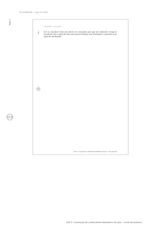 112
Aula1
Acessibilidade – siga esta idéia
AAA 4 - Construção do conhecimento matemático em ação – versão do professor
84
AAA 4 - Construção do conhecimento matemático em ação – versão do aluno
Aula1
Acessibilidade – siga esta idéia
b) E as calçadas? Como elas devem ser construídas para que um cadeirante consiga se
locomover sem a ajuda de uma outra pessoa? Busque essa informação e apresente-a por
meio de um desenho.
 