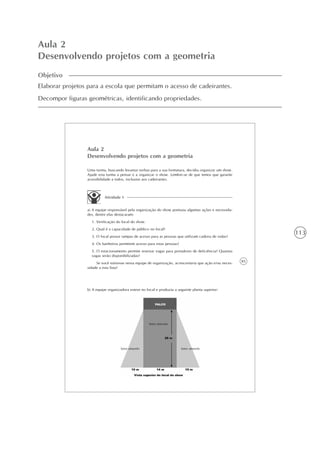 113
Aula 2
Desenvolvendo projetos com a geometria
Objetivo
Elaborar projetos para a escola que permitam o acesso de cadeirantes.
Decompor figuras geométricas, identificando propriedades.
85
Aula 2
Desenvolvendo projetos com a geometria
Uma turma, buscando levantar verbas para a sua formatura, decidiu organizar um show.
Ajude esta turma a pensar e a organizar o show. Lembre-se de que temos que garantir
acessibilidade a todos, inclusive aos cadeirantes.
Atividade 1
a) A equipe responsável pela organização do show pontuou algumas ações e necessida-
des, dentre elas destacaram:
1. Verificação do local do show.
2. Qual é a capacidade de público no local?
3. O local possui rampas de acesso para as pessoas que utilizam cadeira de rodas?
4. Os banheiros permitem acesso para estas pessoas?
5. O estacionamento permite reservar vagas para portadores de deficiência? Quantas
vagas serão disponibilizadas?
Se você estivesse nessa equipe de organização, acrescentaria que ação e/ou neces-
sidade a esta lista?
b) A equipe organizadora esteve no local e produziu a seguinte planta superior:
Setor marrom
Setor amarelo Setor amarelo
 