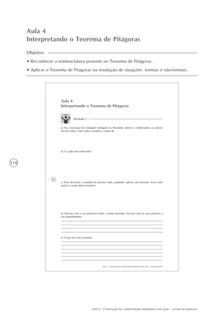 118
AAA 4 - Construção do conhecimento matemático em ação – versão do professor
Aula 4
Interpretando o Teorema de Pitágoras
Objetivo
• Reconhecer a nomenclatura presente no Teorema de Pitágoras.
• Aplicar o Teorema de Pitágoras na resolução de situações formais e não-formais.
90
AAA 4 - Construção do conhecimento matemático em ação – versão do aluno
Aula 4
Interpretando o Teorema de Pitágoras
Atividade 1
a) Na construção do triângulo retângulo na Atividade anterior, conhecíamos os valores
de dois lados. Estes lados recebem o nome de:
b) E o lado desconhecido?
c) Para descobrir a medida do terceiro lado, podemos aplicar um teorema. Você sabe
qual é o nome deste teorema?
e) O que diz esse teorema?
d) Discuta com o seu professor sobre o termo teorema. Escreva com as suas palavras o
seu entendimento.
 