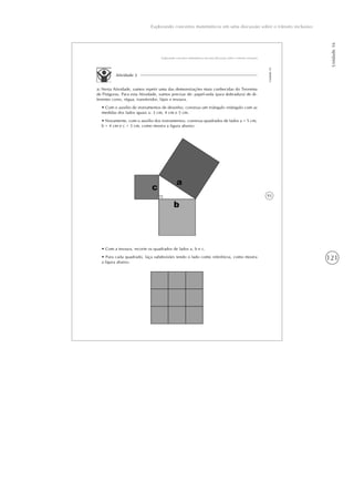 121
Unidade16
Explorando conceitos matemáticos em uma discussão sobre o trânsito inclusivo
93
Explorando conceitos matemáticos em uma discussão sobre o trânsito inclusivo
Unidade16
Atividade 2
a) Nesta Atividade, vamos repetir uma das demonstrações mais conhecidas do Teorema
de Pitágoras. Para esta Atividade, vamos precisar de: papel-seda (para dobradura) de di-
ferentes cores, régua, transferidor, lápis e tesoura.
• Com o auxílio de instrumentos de desenho, construa um triângulo retângulo com as
medidas dos lados iguais a: 3 cm, 4 cm e 5 cm.
• Novamente, com o auxílio dos instrumentos, construa quadrados de lados a = 5 cm,
b = 4 cm e c = 3 cm, como mostra a figura abaixo:
• Com a tesoura, recorte os quadrados de lados a, b e c.
• Para cada quadrado, faça subdivisões tendo o lado como referência, como mostra
a figura abaixo.
 