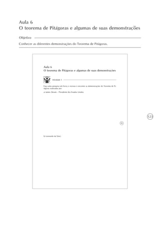 123
Aula 6
O teorema de Pitágoras e algumas de suas demonstrações
Objetivo
Conhecer as diferentes demonstrações do Teorema de Pitágoras.
95
Aula 6
O teorema de Pitágoras e algumas de suas demonstrações
Atividade 1
Faça uma pesquisa em livros e revistas e encontre as demonstrações do Teorema de Pi-
tágoras realizadas por:
a) James Abram – Presidente dos Estados Unidos
b) Leonardo da Vinci
 