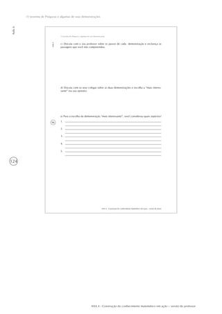 124
Aula6
O teorema de Pitágoras e algumas de suas demonstrações
AAA 4 - Construção do conhecimento matemático em ação – versão do professor
96
AAA 4 - Construção do conhecimento matemático em ação – versão do aluno
Aula6
O teorema de Pitágoras e algumas de suas demonstrações
c) Discuta com o seu professor sobre os passos de cada demonstração e esclareça as
passagens que você não compreendeu.
d) Discuta com os seus colegas sobre as duas demonstrações e escolha a “mais interes-
sante” (na sua opinião).
e) Para a escolha da demonstração “mais interessante”, você considerou quais aspectos?
1.
2.
3.
4.
5.
 
