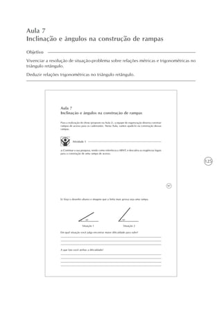 125
Aula 7
Inclinação e ângulos na construção de rampas
Objetivo
Vivenciar a resolução de situação-problema sobre relações métricas e trigonométricas no
triângulo retângulo.
Deduzir relações trigonométricas no triângulo retângulo.
97
Aula 7
Inclinação e ângulos na construção de rampas
Para a realização do show (proposto na Aula 2), a equipe de organização deveria construir
rampas de acesso para os cadeirantes. Nesta Aula, vamos ajudá-lo na construção dessas
rampas.
Atividade 1
a) Continue a sua pesquisa, tendo como referência a ABNT, e descubra as exigências legais
para a construção de uma rampa de acesso.
b) Veja o desenho abaixo e imagine que a linha mais grossa seja uma rampa.
30o
50o
Situação 1 Situação 2
Em qual situação você julga encontrar maior dificuldade para subir?
A que fato você atribui a dificuldade?
 