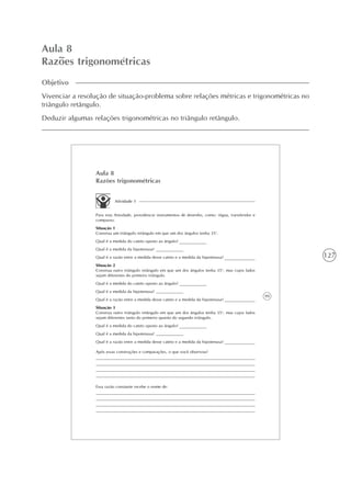 127
Aula 8
Razões trigonométricas
Objetivo
Vivenciar a resolução de situação-problema sobre relações métricas e trigonométricas no
triângulo retângulo.
Deduzir algumas relações trigonométricas no triângulo retângulo.
99
Aula 8
Razões trigonométricas
Atividade 1
Para esta Atividade, providencie instrumentos de desenho, como: régua, transferidor e
compasso.
Situação 1
Construa um triângulo retângulo em que um dos ângulos tenha 35o
.
Qual é a medida do cateto oposto ao ângulo?
Qual é a medida da hipotenusa?
Qual é a razão entre a medida desse cateto e a medida da hipotenusa?
Situação 2
Construa outro triângulo retângulo em que um dos ângulos tenha 35o
, mas cujos lados
sejam diferentes do primeiro triângulo.
Qual é a medida do cateto oposto ao ângulo?
Qual é a medida da hipotenusa?
Qual é a razão entre a medida desse cateto e a medida da hipotenusa?
Situação 3
Construa outro triângulo retângulo em que um dos ângulos tenha 35o
, mas cujos lados
sejam diferentes tanto do primeiro quanto do segundo triângulo.
Qual é a medida do cateto oposto ao ângulo?
Qual é a medida da hipotenusa?
Qual é a razão entre a medida desse cateto e a medida da hipotenusa?
Após essas construções e comparações, o que você observou?
Essa razão constante recebe o nome de:
 