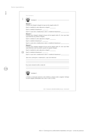 128
Aula8
Razões trigonométricas
AAA 4 - Construção do conhecimento matemático em ação – versão do professor
100
AAA 4 - Construção do conhecimento matemático em ação – versão do aluno
Aula8
Razões trigonométricas
Atividade 2
Situação 1
Construa um triângulo retângulo em que um dos ângulos tenha 35o
.
Qual é a medida do cateto adjacente ao ângulo?
Qual é a medida da hipotenusa?
Qual é a razão entre a medida desse cateto e a medida da hipotenusa?
Situação 2
Construa outro triângulo retângulo em que um dos ângulos tenha 35o
, mas cujos lados
sejam diferentes do primeiro triângulo.
Qual é a medida do cateto adjacente ao ângulo?
Qual é a medida da hipotenusa?
Qual é a razão entre a medida desse cateto e a medida da hipotenusa?
Situação 3
Construa outro triângulo retângulo em que um dos ângulos tenha 35o
, mas cujos lados
sejam diferentes tanto do primeiro quanto do segundo triângulo.
Qual é a medida do cateto adjacente ao ângulo?
Qual é a medida da hipotenusa?
Qual é a razão entre a medida desse cateto e a medida da hipotenusa?
Após essas construções e comparações, o que você observou?
Essa razão constante recebe o nome de:
Atividade 3
a) Tendo as construções anteriores como referência, pesquise sobre a tangente. Verifique
se haverá alguma similaridade com o seno e com o co-seno.
 