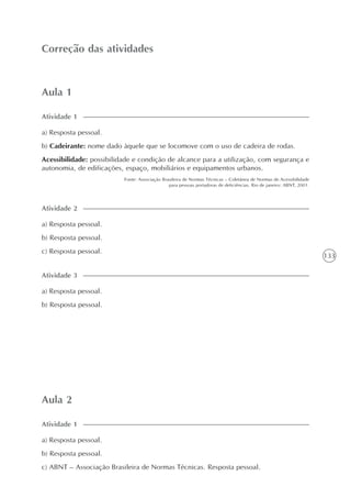 133
Aula 1
Correção das atividades
a) Resposta pessoal.
b) Cadeirante: nome dado àquele que se locomove com o uso de cadeira de rodas.
Acessibilidade: possibilidade e condição de alcance para a utilização, com segurança e
autonomia, de edificações, espaço, mobiliários e equipamentos urbanos.
Fonte: Associação Brasileira de Normas Técnicas – Coletânea de Normas de Acessibilidade
para pessoas portadoras de deficiências. Rio de janeiro: ABNT, 2001.
Atividade 1
Aula 2
a) Resposta pessoal.
b) Resposta pessoal.
c) ABNT – Associação Brasileira de Normas Técnicas. Resposta pessoal.
Atividade 1
a) Resposta pessoal.
b) Resposta pessoal.
c) Resposta pessoal.
Atividade 2
a) Resposta pessoal.
b) Resposta pessoal.
Atividade 3
 