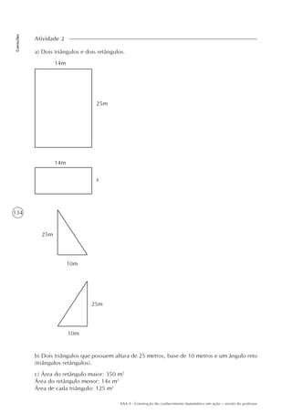 134
Correções
AAA 4 - Construção do conhecimento matemático em ação – versão do professor
a) Dois triângulos e dois retângulos.
Atividade 2
14m
25m
14m
x
25m
10m
25m
10m
b) Dois triângulos que possuem altura de 25 metros, base de 10 metros e um ângulo reto
(triângulos retângulos).
c) Área do retângulo maior: 350 m2
Área do retângulo menor: 14x m2
Área de cada triângulo: 125 m2
 