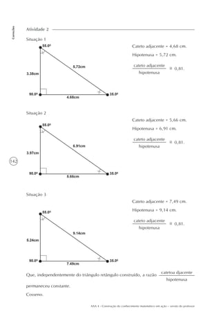 142
Correções
AAA 4 - Construção do conhecimento matemático em ação – versão do professor
Atividade 2
Situação 1
Cateto adjacente = 4,68 cm.
Hipotenusa = 5,72 cm.
cateto adjacente
hipotenusa
0,81.
Situação 2
Cateto adjacente = 5,66 cm.
Hipotenusa = 6,91 cm.
cateto adjacente
hipotenusa
0,81.
Situação 3
Cateto adjacente = 7,49 cm.
Hipotenusa = 9,14 cm.
cateto adjacente
hipotenusa
0,81.
Que, independentemente do triângulo retângulo construído, a razão
permaneceu constante.
Cosseno.
catetoa djacente
hipotenusa
 