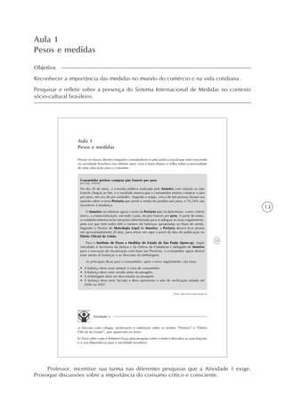 13
Aula 1
Pesos e medidas
Objetivo
Reconhecer a importância das medidas no mundo do comércio e na vida cotidiana.
Pesquisar e refletir sobre a presença do Sistema Internacional de Medidas no contexto
sócio-cultural brasileiro.
15
Aula 1
Pesos e medidas
Pensar os nossos direitos enquanto consumidores é uma prática social que vem crescendo
na sociedade brasileira nos últimos anos. Leia o texto abaixo e reflita sobre a necessidade
de uma educação para o consumo.
Consumidor prefere comprar pão francês por peso
São Paulo, 30/05/06
No dia 20 de maio, a consulta pública realizada pelo Inmetro com relação ao pão
francês chegou ao fim, e o resultado mostra que o consumidor prefere comprar o pão
por peso, em vez de por unidades. Segundo o órgão, cerca de mil pessoas deram sua
opinião sobre a nova Portaria que prevê a venda do produto por peso, e 70,34% são
favoráveis à mudança.
O Inmetro vai elaborar agora o texto da Portaria que irá determinar, como critério
único, a comercialização, em todo o país, do pão francês por peso. A partir de então,
os estabelecimentos terão um prazo determinado para se adequar ao novo regulamento,
uma vez que nem todos têm o número de balanças apropriadas ao fluxo de venda.
Segundo o Diretor de Metrologia Legal do Inmetro, a Portaria deverá ficar pronta
em aproximadamente 20 dias, para entrar em vigor a partir da data de publicação no
Diário Oficial da União.
Para o Instituto de Pesos e Medidas do Estado de São Paulo (Ipem-sp), órgão
vinculado à Secretaria da Justiça e da Defesa da Cidadania e delegado do Inmetro
para a execução de fiscalização com base nas Portarias, o consumidor agora deverá
estar atento às balanças e ao desconto da embalagem.
As principais dicas para o consumidor, após o novo regulamento, são estas:
• A balança deve estar sempre à vista do consumidor.
• A balança deve estar zerada antes da pesagem.
• A embalagem deve ser descontada na pesagem.
• A balança deve estar lacrada e deve apresentar o selo de verificação datado até
2006 ou 2007.
Fonte: http://www.ipem.sp.gov.br
Atividade 1
a) Discuta com colegas, professores e familiares sobre os termos “Portaria” e “Diário
Oficial da União”, que aparecem no texto.
b) Você sabe o que é Inmetro? Faça uma pesquisa sobre o tema e descubra as suas funções
e a sua importância para a sociedade brasileira.
Professor, incentive sua turma nas diferentes pesquisas que a Atividade 1 exige.
Provoque discussões sobre a importância do consumo crítico e consciente.
 