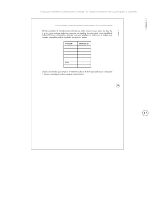 17
Unidade13
A educação matemática contribuindo na formação do cidadão/consumidor crítico, participativo e autônomo
19
A educação matemática contribuindo na formação do cidadão/consumidor crítico, participativo e autônomo
Unidade13
b) Outra unidade de medida muito utilizada por todos nós em nossas ações do dia-a-dia
é o litro. Mas será que podemos expressar esta medida de capacidade como medida de
volume? Procure informações, discuta com seus familiares e professores e indique esta
relação, exemplificando as unidades no quadro a seguir:
Unidade
Litro
Abreviação
l
c) Um consumidor que comprou 1 milímetro cúbico de leite pensando estar comprando
1 litro teve vantagem ou desvantagem nesta compra?
 