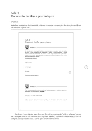 19
Aula 4
Orçamento familiar e porcentagem
Objetivo
Mobilizar conceitos da Matemática Financeira para a resolução da situação-problema
socialmente significativa.
21
Aula 4
Orçamento familiar e porcentagem
Atividade 1
De acordo com a Associação Paulista de Supermercados, o brasileiro gasta, em média,
por mês, 21% do orçamento com alimentação e bebida, 11% em transportes, 17% em
habitação, 6% em saúde e 10% em serviços e tarifas públicas. De acordo com a infor-
mação acima, calcule quanto gastará com cada item um brasileiro que em 2006 recebe
dois salários mínimos mensais.
a) Alimentação e bebida:
b) Transportes:
c) Habitação:
d) Saúde:
e) Serviços e tarifas públicas:
Atividade 2
Faça uma pesquisa sobre o orçamento da sua família e descubra se os valores gastos cor-
respondem aos estipulados na Atividade 1.
a) Qual é a sua renda familiar total?
b) Esse valor em salários mínimos corresponde a: um salário? dois salários? três salários?
Professor, incentive os seus alunos a discutirem o tema do “salário mínimo” nacio-
nal, seus percentuais de aumento ao longo dos tempos; a perda acumulada do poder de
compra; os significados dessa perda para a família brasileira.
 