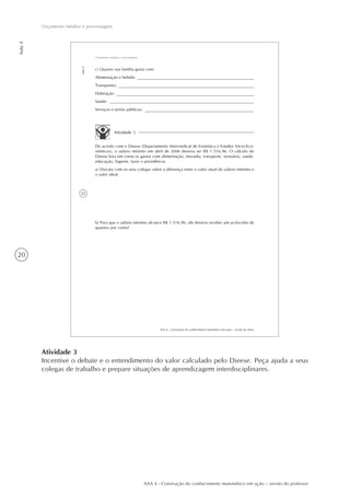 20
Aula4
Orçamento familiar e porcentagem
AAA 4 - Construção do conhecimento matemático em ação – versão do professor
Atividade 3
Incentive o debate e o entendimento do valor calculado pelo Dieese. Peça ajuda a seus
colegas de trabalho e prepare situações de aprendizagem interdisciplinares.
22
AAA 4 - Construção do conhecimento matemático em ação – versão do aluno
Aula4
Orçamento familiar e porcentagem
c) Quanto sua família gasta com:
Alimentação e bebida:
Transportes:
Habitação:
Saúde:
Serviços e tarifas públicas:
Atividade 3
De acordo com o Dieese (Departamento Intersindical de Estatística e Estudos Sócio-Eco-
nômicos), o salário mínimo em abril de 2006 deveria ser R$ 1.516,96. O cálculo do
Dieese leva em conta os gastos com alimentação, moradia, transporte, vestuário, saúde,
educação, higiene, lazer e previdência.
a) Discuta com os seus colegas sobre a diferença entre o valor atual do salário mínimo e
o valor ideal.
b) Para que o salário mínimo alcance R$ 1.516,96, ele deveria receber um acréscimo de
quantos por cento?
 