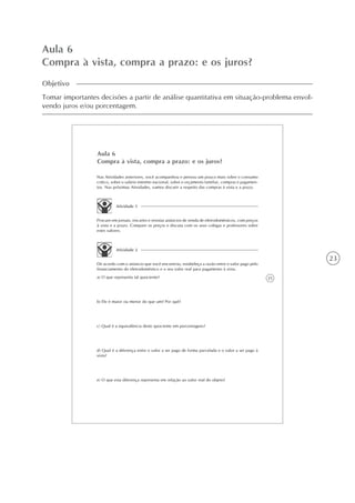 23
Aula 6
Compra à vista, compra a prazo: e os juros?
Objetivo
Tomar importantes decisões a partir de análise quantitativa em situação-problema envol-
vendo juros e/ou porcentagem.
25
Aula 6
Compra à vista, compra a prazo: e os juros?
Atividade 1
Procure em jornais, encartes e revistas anúncios de venda de eletrodomésticos, com preços
à vista e a prazo. Compare os preços e discuta com os seus colegas e professores sobre
estes valores.
Nas Atividades anteriores, você acompanhou e pensou um pouco mais sobre o consumo
crítico, sobre o salário mínimo nacional, sobre o orçamento familiar, compras e pagamen-
tos. Nas próximas Atividades, vamos discutir a respeito das compras à vista e a prazo.
Atividade 2
De acordo com o anúncio que você encontrou, estabeleça a razão entre o valor pago pelo
financiamento do eletrodoméstico e o seu valor real para pagamento à vista.
a) O que representa tal quociente?
b) Ele é maior ou menor do que um? Por quê?
c) Qual é a equivalência deste quociente em porcentagens?
d) Qual é a diferença entre o valor a ser pago de forma parcelada e o valor a ser pago à
vista?
e) O que esta diferença representa em relação ao valor real do objeto?
 