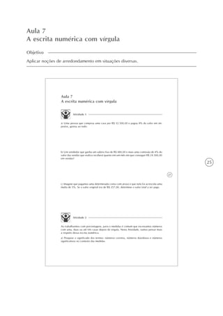 25
Aula 7
A escrita numérica com vírgula
Objetivo
Aplicar noções de arredondamento em situações diversas.
27
Aula 7
A escrita numérica com vírgula
Atividade 1
a) Uma pessoa que comprou uma casa por R$ 32.500,00 e pagou 8% do valor em im-
postos, gastou ao todo:
b) Um vendedor que ganha um salário fixo de R$ 480,00 e mais uma comissão de 4% do
valor das vendas que realiza receberá quanto em um mês em que conseguir R$ 24.300,00
em vendas?
c) Imagine que pagamos uma determinada conta com atraso e que nela foi acrescida uma
multa de 5%. Se o valor original era de R$ 257,00, determine o valor total a ser pago.
Atividade 2
Ao trabalharmos com porcentagens, juros e medidas é comum que escrevamos números
com uma, duas ou até três casas depois da vírgula. Nesta Atividade, vamos pensar mais
a respeito dessa escrita numérica.
a) Pesquise o significado dos termos: números corretos, números duvidosos e números
significativos no contexto das medidas.
 