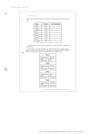 26
Aula7
A escrita numérica com vírgula
AAA 4 - Construção do conhecimento matemático em ação – versão do professor
28
AAA 4 - Construção do conhecimento matemático em ação – versão do aluno
Aula7
A escrita numérica com vírgula
b) Ao corrigir a prova de matemática de seus alunos, o professor César anotou as seguintes
notas:
Alunos
André
Carlos
Daniela
Joana
Juliana
Maria
Marcos
Pedro
Rosângela
Nota real
8,23
7,56
5,89
9,54
9,58
6,48
7,58
4,27
8,79
Nota arredondada
Agora, auxilie o professor César a arredondar a nota de seus alunos, completando
a tabela acima.
c) Fiz uma pesquisa nos postos de gasolina da cidade e verifiquei que em alguns lugares a
gasolina era mais cara do que em outros. Diante da minha pesquisa, preencha o quadro
abaixo e verifique em qual posto vale a pena abastecer o tanque do carro.
Preço por litro
Litros
Total a pagar
R$ 2,398
18,5
R$
Posto A
Preço por litro
Litros
Total a pagar
R$ 2,401
R$ 73,95
Posto B
Preço por litro
Litros
Total a pagar
R$
50
R$ 120,50
Posto C
Preço por litro
Litros
Total a pagar
R$ 2,399
R$ 101,95
Posto D
 