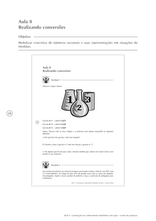 28
AAA 4 - Construção do conhecimento matemático em ação – versão do professor
Aula 8
Realizando conversões
Objetivo
Mobilizar conceitos de números racionais e suas representações em situações de
medidas.
30
AAA 4 - Construção do conhecimento matemático em ação – versão do aluno
Aula 8
Realizando conversões
Atividade 1
Garrafa no
1 – cabem 1,227l
Garrafa no
2 – cabem 1,232l
Garrafa no
3 – cabem 1,163l
Agora, discuta com os seus colegas e o professor para depois responder às seguintes
questões:
a) Em qual das três garrafas cabe mais líquido?
b) Quanto a mais a garrafa no
2 tem em relação à garrafa no
1?
c) Há alguma garrafa em que caiba a mesma medida que caberia em outra? Como você
justifica a sua resposta?
Atividade 2
Um auxiliar de pedreiro vai à loja de ferragens precisando comprar 10m de cano PVC com
15 cm de diâmetro. Ao chegar na loja, leva um grande susto, pois os canos são medidos
em polegadas. Ajude o nosso auxiliar de pedreiro e faça a conversão de polegadas para
centímetros.
Observe a figura abaixo:
 