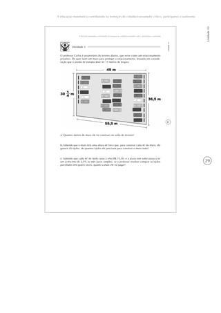 29
Unidade13
A educação matemática contribuindo na formação do cidadão/consumidor crítico, participativo e autônomo
31
A educação matemática contribuindo na formação do cidadão/consumidor crítico, participativo e autônomo
Unidade13
Atividade 3
O professor Carlos é proprietário do terreno abaixo, que serve como um estacionamento
privativo. Ele quer fazer um muro para proteger o estacionamento, levando em conside-
ração que o portão de entrada deve ter 15 metros de largura.
a) Quantos metros de muro ele irá construir em volta do terreno?
b) Sabendo que o muro terá uma altura de 5m e que, para construir cada m2
do muro, ele
gastará 20 tijolos, de quantos tijolos ele precisará para construir o muro todo?
c) Sabendo que cada m2
de tijolo custa à vista R$ 15,00, e a prazo este valor passa a ter
um acréscimo de 2,5% ao mês (juros simples), se o professor resolver comprar os tijolos
parcelados em quatro vezes, quanto a mais ele irá pagar?
 