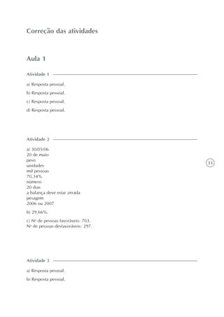 33
Aula 1
Correção das atividades
a) Resposta pessoal.
b) Resposta pessoal.
c) Resposta pessoal.
d) Resposta pessoal.
Atividade 1
a) 30/05/06
20 de maio
peso
unidades
mil pessoas
70,34%
número
20 dias
a balança deve estar zerada
pesagem
2006 ou 2007
b) 29,66%.
c) No
de pessoas favoráveis: 703.
No
de pessoas desfavoráveis: 297.
Atividade 2
a) Resposta pessoal.
b) Resposta pessoal.
Atividade 3
 