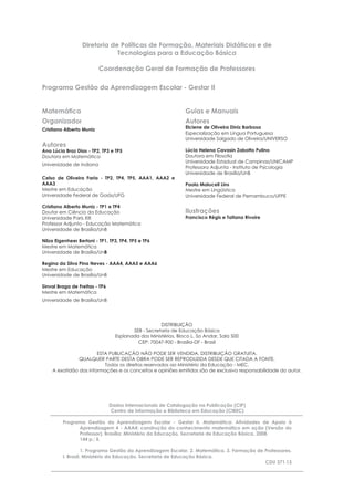 Diretoria de Políticas de Formação, Materiais Didáticos e de
Tecnologias para a Educação Básica
Coordenação Geral de Formação de Professores
Programa Gestão da Aprendizagem Escolar - Gestar II
Matemática
Organizador
Cristiano Alberto Muniz
Autores
Ana Lúcia Braz Dias - TP2, TP3 e TP5
Doutora em Matemática
Universidade de Indiana
Celso de Oliveira Faria - TP2, TP4, TP5, AAA1, AAA2 e
AAA3
Mestre em Educação
Universidade Federal de Goiás/UFG
Cristiano Alberto Muniz - TP1 e TP4
Doutor em Ciência da Educação
Universidade Paris XIII
Professor Adjunto - Educação Matemática
Universidade de Brasília/UnB
Nilza Eigenheer Bertoni - TP1, TP3, TP4, TP5 e TP6
Mestre em Matemática
Universidade de Brasília/UnB
Regina da Silva Pina Neves - AAA4, AAA5 e AAA6
Mestre em Educação
Universidade de Brasília/UnB
Sinval Braga de Freitas - TP6
Mestre em Matemática
Universidade de Brasília/UnB
Guias e Manuais
Autores
Elciene de Oliveira Diniz Barbosa
Especialização em Língua Portuguesa
Universidade Salgado de Oliveira/UNIVERSO
Lúcia Helena Cavasin Zabotto Pulino
Doutora em Filosoﬁa
Universidade Estadual de Campinas/UNICAMP
Professora Adjunta - Instituto de Psicologia
Universidade de Brasília/UnB
Paola Maluceli Lins
Mestre em Lingüística
Universidade Federal de Pernambuco/UFPE
Ilustrações
Francisco Régis e Tatiana Rivoire
DISTRIBUIÇÃO
SEB - Secretaria de Educação Básica
Esplanada dos Ministérios, Bloco L, 5o Andar, Sala 500
CEP: 70047-900 - Brasília-DF - Brasil
ESTA PUBLICAÇÃO NÃO PODE SER VENDIDA. DISTRIBUIÇÃO GRATUITA.
QUALQUER PARTE DESTA OBRA PODE SER REPRODUZIDA DESDE QUE CITADA A FONTE.
Todos os direitos reservados ao Ministério da Educação - MEC.
A exatidão das informações e os conceitos e opiniões emitidos são de exclusiva responsabilidade do autor.
Dados Internacionais de Catalogação na Publicação (CIP)
Centro de Informação e Biblioteca em Educação (CIBEC)
Programa Gestão da Aprendizagem Escolar - Gestar II. Matemática: Atividades de Apoio à
Aprendizagem 4 - AAA4: construção do conhecimento matemático em ação (Versão do
Professor). Brasília: Ministério da Educação, Secretaria de Educação Básica, 2008.
144 p.: il.
1. Programa Gestão da Aprendizagem Escolar. 2. Matemática. 3. Formação de Professores.
I. Brasil. Ministério da Educação. Secretaria de Educação Básica.
CDU 371.13
 