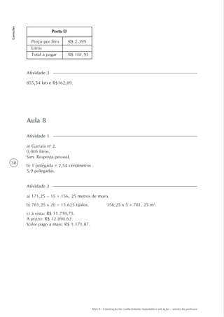 38
Correções
AAA 4 - Construção do conhecimento matemático em ação – versão do professor
Aula 8
a) Garrafa no
2.
0,005 litros.
Sim. Resposta pessoal.
b) 1 polegada = 2,54 centímetros .
5,9 polegadas.
Atividade 1
a) 171,25 – 15 = 156, 25 metros de muro.
b) 781,25 x 20 = 15.625 tijolos. 156,25 x 5 = 781, 25 m2
.
c) à vista: R$ 11.718,75.
A prazo: R$ 12.890,62.
Valor pago a mais: R$ 1.171,87.
Atividade 2
855,54 km e R$162,89.
Atividade 3
Preço por litro
Litros
Total a pagar
R$ 2,399
R$ 101,95
Posto D
 
