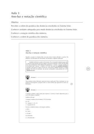 45
Aula 3
Ano-luz e notação científica
Objetivo
Perceber a ordem de grandeza das distâncias envolvidas no Sistema Solar.
Conhecer unidades adequadas para medir distâncias envolvidas no Sistema Solar.
Conhecer a notação científica dos números.
Conhecer a ordem de grandeza dos números.
39
Aula 3
Ano-luz e notação científica
Quando o assunto é o Sistema Solar, um outro termo é muito utilizado: o ano-luz. Em
pesquisa a um dicionário de Astronomia, encontramos a seguinte explicação:
Atividade 1
Veja quantos termos diferentes aparecem nessa explicação! Peça orientação ao seu
professor de Geografia e pesquise sobre os vários termos que aparecem no texto (su-
blinhados).
Atividade 2
A notação científica usada acima para expressar o ano-luz é muito importante para a
escrita de números “grandes”.
Lembre-se de que:
A notação científica de um número 10 é da forma:
N x 10x
N = número 1 < N < 10
x = expoente de 10
Escreva os números abaixo, em notação científica:
a) 500 =
b) 7.200 =
c) 25.000 =
d) 4.500.000 =
e) 3.780.000.000 =
Unidade de distância usada na Astronomia. Ela corresponde à distância que a luz
é capaz de viajar durante um ano no vácuo. Um ano-luz equivale a 9.460.530.000.000
km (aproximadamente 9500 bilhões de quilômetros!). Usando a notação científica,
escrevemos que 1 ano-luz = 9,46053 x 1012
km. Em termos de unidades astronômi-
cas (UA), um ano-luz é igual a 63239 UA. Um ano-luz também equivale a 0,3066
parsecs. Em termos de paralaxe, um ano-luz corresponde a uma paralaxe de 3,259
segundos de arco.
 