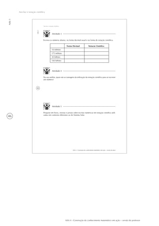 46
Aula3
Ano-luz e notação científica
AAA 4 - Construção do conhecimento matemático em ação – versão do professor
40
AAA 4 - Construção do conhecimento matemático em ação – versão do aluno
Aula3
Ano-luz e notação científica
Atividade 3
Escreva os números abaixo, na forma decimal usual e na forma de notação científica.
18 milhões
175 milhões
30 bilhões
100 bilhões
Forma Decimal Notação Científica
Atividade 4
Na sua análise, quais são as vantagens da utilização da notação científica para se escrever
um número?
Atividade 5
Pesquise em livros, revistas e jornais sobre escritas numéricas em notação científica utili-
zadas em contextos diferentes ao do Sistema Solar.
 