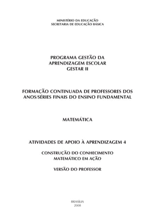 MINISTÉRIO DA EDUCAÇÃO
SECRETARIA DE EDUCAÇÃO BÁSICA
PROGRAMA GESTÃO DA
APRENDIZAGEM ESCOLAR
GESTAR II
FORMAÇÃO CONTINUADA DE PROFESSORES DOS
ANOS/SÉRIES FINAIS DO ENSINO FUNDAMENTAL
MATEMÁTICA
ATIVIDADES DE APOIO À APRENDIZAGEM 4
CONSTRUÇÃO DO CONHECIMENTO
MATEMÁTICO EM AÇÃO
VERSÃO DO PROFESSOR
BRASÍLIA
2008
 