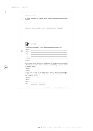 48
Aula4
O jogo de xadrez e as potências
AAA 4 - Construção do conhecimento matemático em ação – versão do professor
42
AAA 4 - Construção do conhecimento matemático em ação – versão do aluno
Aula4
O jogo de xadrez e as potências
b) Analise os números da Atividade anterior quanto a regularidades e irregularidades
entre eles.
c) É possível escrever os números do item “a” como potências de 2? Justifique.
Atividade 2
a) Expresse, usando potência de 2, os números referentes às seguintes casas:
10a
casa:
17a
casa:
38a
casa:
48a
casa:
58a
casa:
60a
casa:
b) Para efetuar cálculos de potências, podemos fazer uso da calculadora, o que facilitará
e dinamizará as operações. Usando uma calculadora simples, faça os seguintes cálculos
da Atividade anterior:
10a
casa: =
17a
casa: =
c) Você sabia que, além da calculadora simples, temos a calculadora científica? Peça
ajuda a seu professor, a amigos e a familiares e, de posse de uma calculadora científica,
faça os seguintes cálculos:
38a
casa: =
48a
casa: =
58a
casa: =
60a
casa: =
 