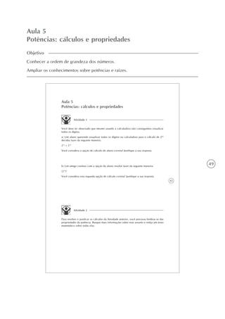 49
Aula 5
Potências: cálculos e propriedades
Objetivo
Conhecer a ordem de grandeza dos números.
Ampliar os conhecimentos sobre potências e raízes.
43
Aula 5
Potências: cálculos e propriedades
Atividade 1
Você deve ter observado que mesmo usando a calculadora não conseguimos visualizar
todos os dígitos.
a) Um aluno querendo visualizar todos os dígitos na calculadora para o cálculo de 264
decidiu fazer da seguinte maneira:
232
+ 232
Você considera a opção de cálculo do aluno correta? Justifique a sua resposta.
b) Um amigo confuso com a opção do aluno resolve fazer da seguinte maneira:
(232
)2
Você considera esta segunda opção de cálculo correta? Justifique a sua resposta.
Atividade 2
Para resolver e justificar os cálculos da Atividade anterior, você precisou lembrar-se das
propriedades da potência. Busque mais informações sobre esse assunto e redija um texto
matemático sobre todas elas.
 