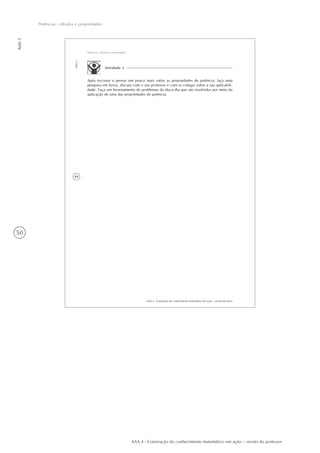 50
Aula5
Potências: cálculos e propriedades
AAA 4 - Construção do conhecimento matemático em ação – versão do professor
44
AAA 4 - Construção do conhecimento matemático em ação – versão do aluno
Aula5
Potências: cálculos e propriedades
Atividade 3
Após escrever e pensar um pouco mais sobre as propriedades de potência, faça uma
pesquisa em livros, discuta com o seu professor e com os colegas sobre a sua aplicabili-
dade. Faça um levantamento de problemas do dia-a-dia que são resolvidos por meio da
aplicação de uma das propriedades de potência.
 