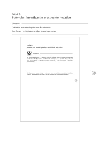 51
Aula 6
Potências: investigando o expoente negativo
45
Aula 6
Potências: investigando o expoente negativo
Atividade 1
a) Na estória sobre o rei e o tabuleiro de xadrez, todas as atenções estavam voltadas para
o cálculo de 264
. Percebemos, nas Atividades anteriores, que o resultado desse cálculo é
um “número grande”. O que aconteceria se ao invés de 264
calculássemos 2-64
? Justifique
a sua resposta.
b) Discuta com os seus colegas e professores sobre o resultado encontrado na Atividade
anterior. Aproveite para recordar o cálculo de potências com expoente negativo.
Objetivo
Conhecer a ordem de grandeza dos números.
Ampliar os conhecimentos sobre potências e raízes.
 