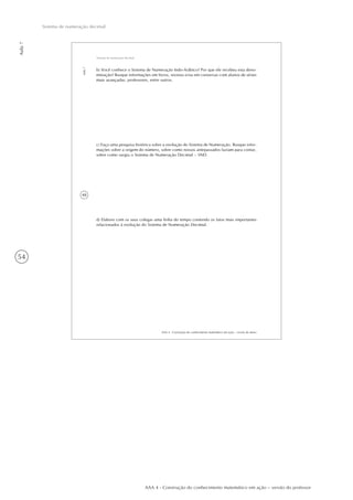 54
Aula7
Sistema de numeração decimal
AAA 4 - Construção do conhecimento matemático em ação – versão do professor
48
AAA 4 - Construção do conhecimento matemático em ação – versão do aluno
Aula7
Sistema de numeração decimal
b) Você conhece o Sistema de Numeração Indo-Arábico? Por que ele recebeu esta deno-
minação? Busque informações em livros, revistas e/ou em conversas com alunos de séries
mais avançadas, professores, entre outros.
c) Faça uma pesquisa histórica sobre a evolução do Sistema de Numeração. Busque infor-
mações sobre a origem do número, sobre como nossos antepassados faziam para contar,
sobre como surgiu o Sistema de Numeração Decimal – SND.
d) Elabore com os seus colegas uma linha do tempo contendo os fatos mais importantes
relacionados à evolução do Sistema de Numeração Decimal.
 